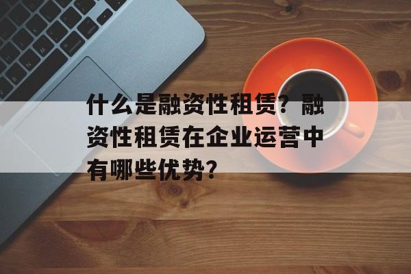 什么是融资性租赁？融资性租赁在企业运营中有哪些优势？-第1张图片-