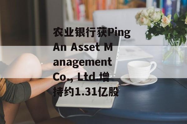 农业银行获Ping An Asset Management Co., Ltd.增持约1.31亿股-第1张图片-
