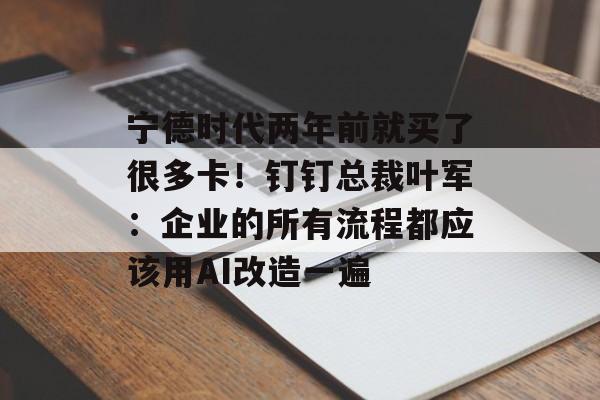 宁德时代两年前就买了很多卡！钉钉总裁叶军：企业的所有流程都应该用AI改造一遍-第1张图片-
