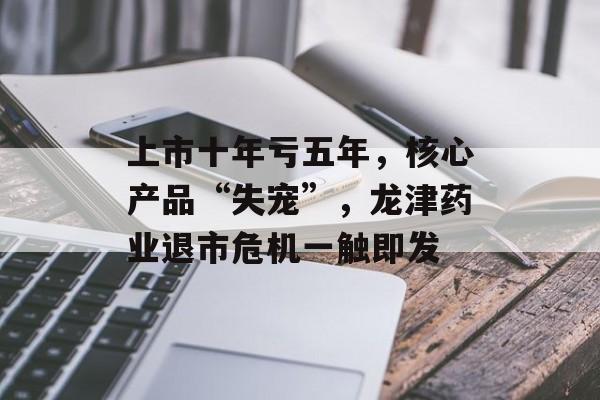 上市十年亏五年，核心产品“失宠”，龙津药业退市危机一触即发-第1张图片-