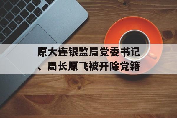 原大连银监局党委书记、局长原飞被开除党籍-第1张图片-