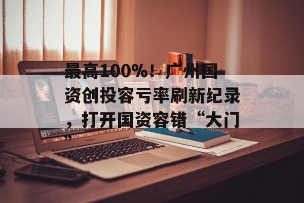 最高100%！广州国资创投容亏率刷新纪录，打开国资容错“大门”-第1张图片-