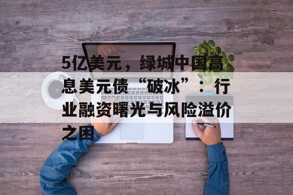 5亿美元，绿城中国高息美元债“破冰”：行业融资曙光与风险溢价之困-第1张图片-