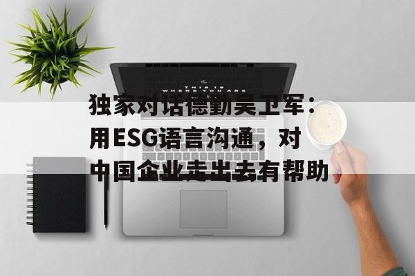 独家对话德勤吴卫军：用ESG语言沟通，对中国企业走出去有帮助-第1张图片-
