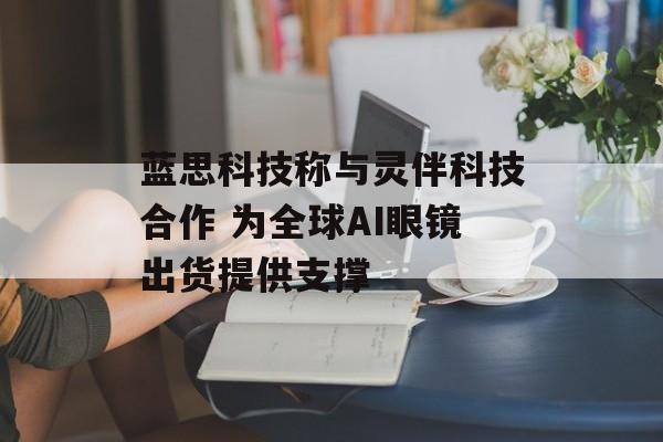 蓝思科技称与灵伴科技合作 为全球AI眼镜出货提供支撑-第1张图片-