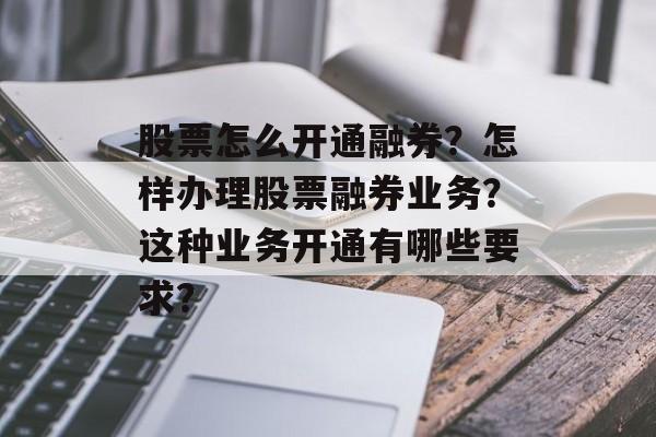 股票怎么开通融券？怎样办理股票融券业务？这种业务开通有哪些要求？-第1张图片-