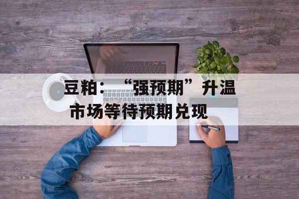 豆粕：“强预期”升温 市场等待预期兑现-第1张图片-