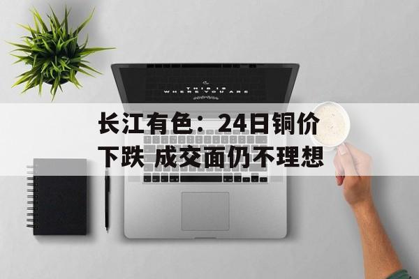长江有色：24日铜价下跌 成交面仍不理想-第1张图片-