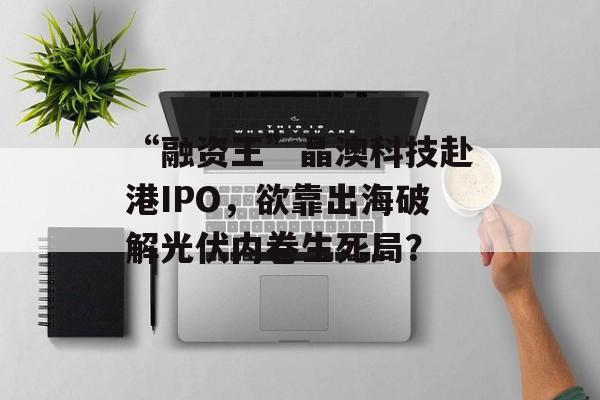 “融资王”晶澳科技赴港IPO，欲靠出海破解光伏内卷生死局？-第1张图片-
