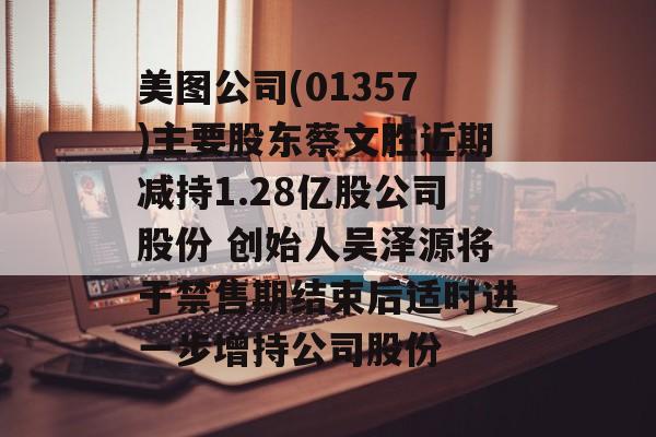 美图公司(01357)主要股东蔡文胜近期减持1.28亿股公司股份 创始人吴泽源将于禁售期结束后适时进一步增持公司股份-第1张图片-