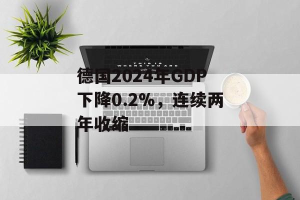 德国2024年GDP下降0.2%，连续两年收缩-第1张图片-