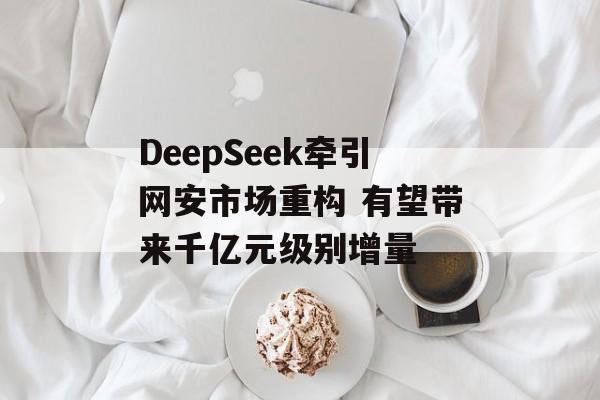 DeepSeek牵引网安市场重构 有望带来千亿元级别增量-第1张图片-