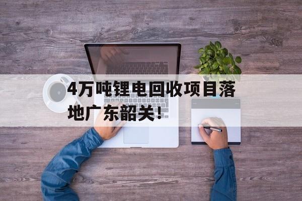4万吨锂电回收项目落地广东韶关！-第1张图片-