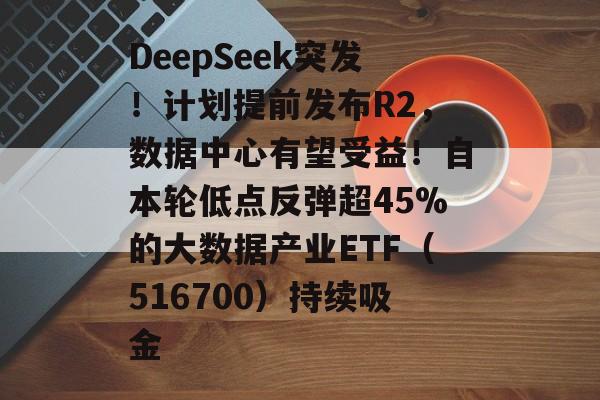 DeepSeek突发！计划提前发布R2，数据中心有望受益！自本轮低点反弹超45%的大数据产业ETF（516700）持续吸金-第1张图片-