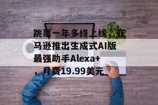 跳票一年多终上线，亚马逊推出生成式AI版最强助手Alexa+，月费19.99美元-第1张图片-