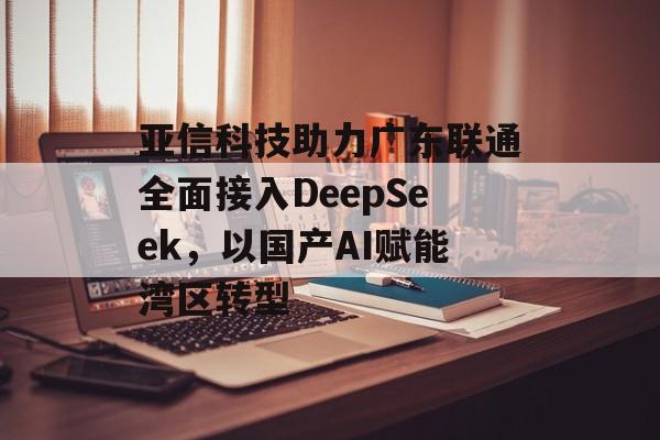 亚信科技助力广东联通全面接入DeepSeek，以国产AI赋能湾区转型-第1张图片-