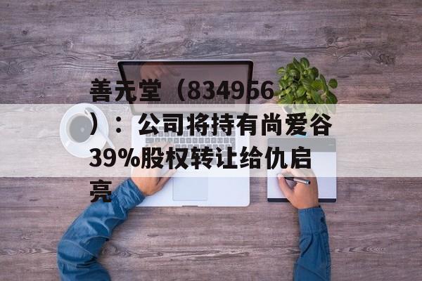 善元堂（834956）：公司将持有尚爱谷39%股权转让给仇启亮-第1张图片-