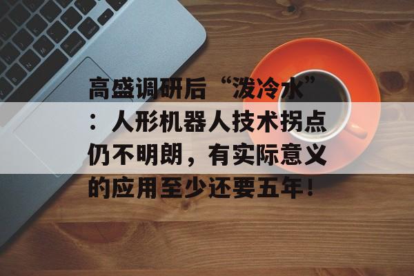 高盛调研后“泼冷水”：人形机器人技术拐点仍不明朗，有实际意义的应用至少还要五年！-第1张图片-