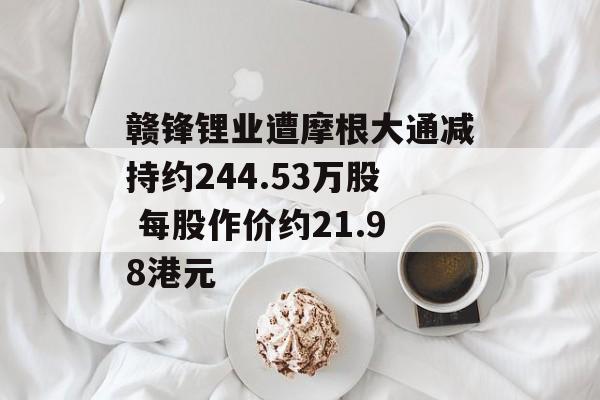 赣锋锂业遭摩根大通减持约244.53万股 每股作价约21.98港元-第1张图片-