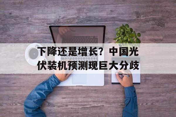下降还是增长？中国光伏装机预测现巨大分歧-第1张图片-