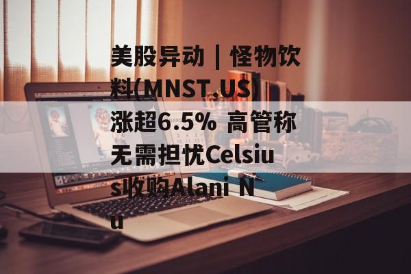 美股异动 | 怪物饮料(MNST.US)涨超6.5% 高管称无需担忧Celsius收购Alani Nu-第1张图片-
