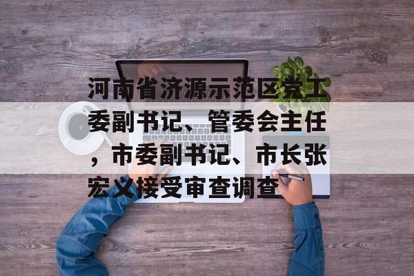 河南省济源示范区党工委副书记、管委会主任，市委副书记、市长张宏义接受审查调查-第1张图片-