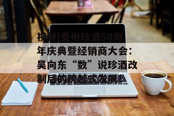 视频|贵州珍酒50周年庆典暨经销商大会：吴向东“数”说珍酒改制后的跨越式发展！-第1张图片-