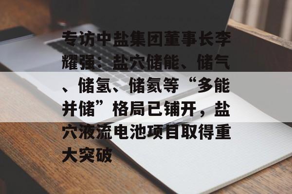 专访中盐集团董事长李耀强：盐穴储能、储气、储氢、储氦等“多能并储”格局已铺开，盐穴液流电池项目取得重大突破-第1张图片-