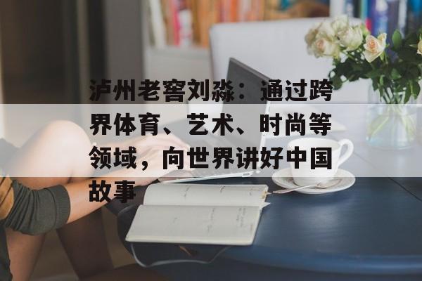 泸州老窖刘淼：通过跨界体育、艺术、时尚等领域，向世界讲好中国故事-第1张图片-