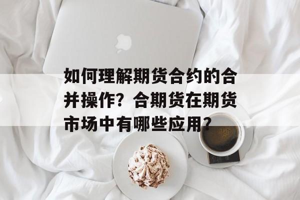 如何理解期货合约的合并操作？合期货在期货市场中有哪些应用？-第1张图片-