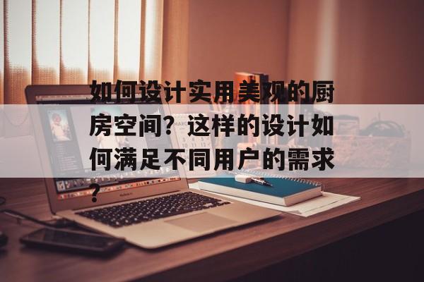 如何设计实用美观的厨房空间？这样的设计如何满足不同用户的需求？-第1张图片-