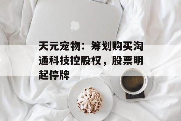 天元宠物：筹划购买淘通科技控股权，股票明起停牌-第1张图片-