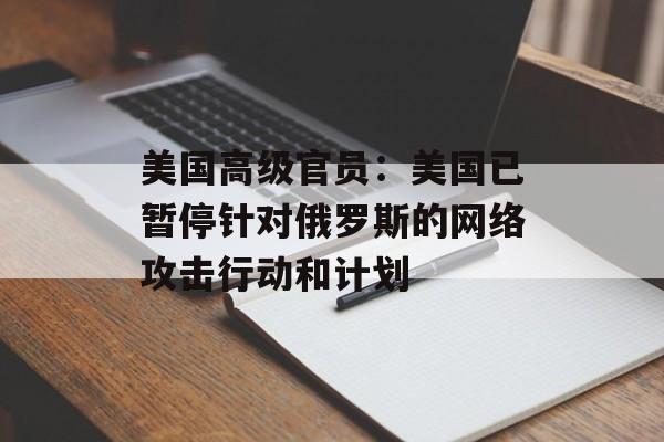 美国高级官员：美国已暂停针对俄罗斯的网络攻击行动和计划-第1张图片-