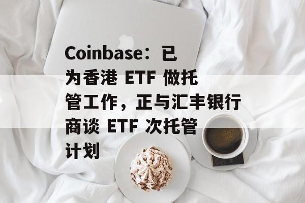Coinbase：已为香港 ETF 做托管工作，正与汇丰银行商谈 ETF 次托管计划-第1张图片-