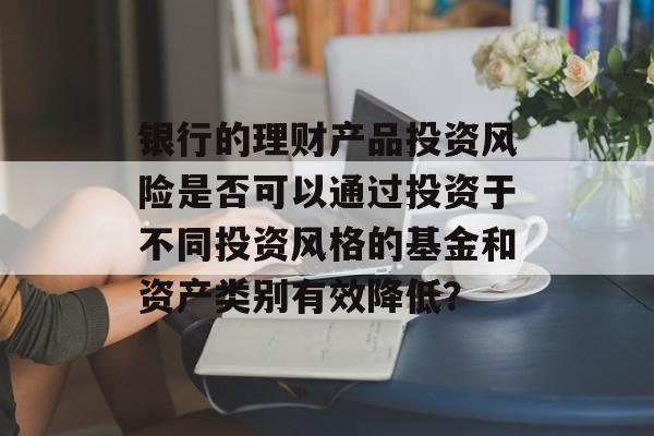 银行的理财产品投资风险是否可以通过投资于不同投资风格的基金和资产类别有效降低？-第1张图片-