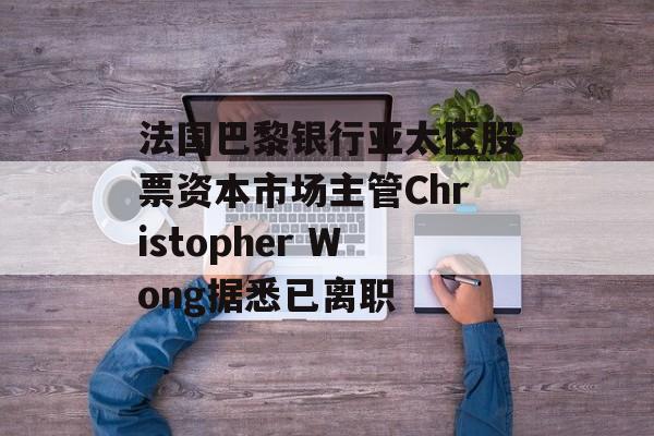 法国巴黎银行亚太区股票资本市场主管Christopher Wong据悉已离职-第1张图片-