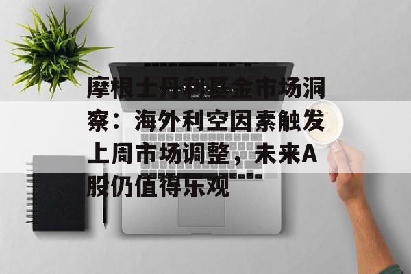 摩根士丹利基金市场洞察：海外利空因素触发上周市场调整，未来A股仍值得乐观-第1张图片-