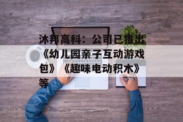 沐邦高科：公司已推出《幼儿园亲子互动游戏包》《趣味电动积木》等-第1张图片-