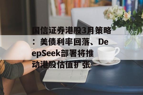 国信证券港股3月策略：美债利率回落、DeepSeek部署将推动港股估值扩张-第1张图片-