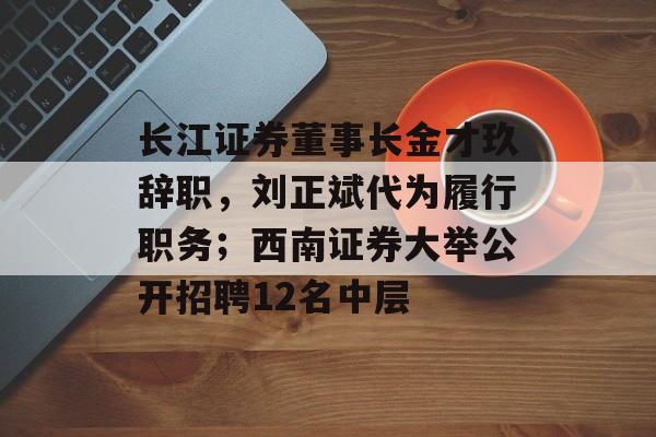长江证券董事长金才玖辞职，刘正斌代为履行职务；西南证券大举公开招聘12名中层-第1张图片-