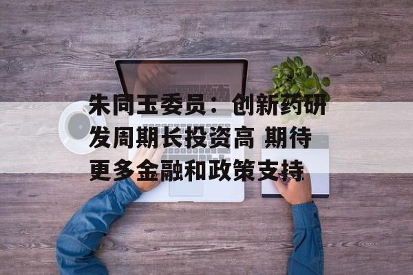 朱同玉委员：创新药研发周期长投资高 期待更多金融和政策支持-第1张图片-
