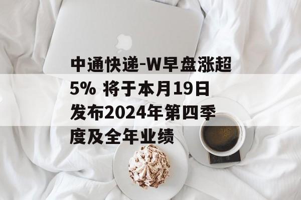 中通快递-W早盘涨超5% 将于本月19日发布2024年第四季度及全年业绩-第1张图片-