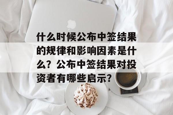 什么时候公布中签结果的规律和影响因素是什么？公布中签结果对投资者有哪些启示？-第1张图片-