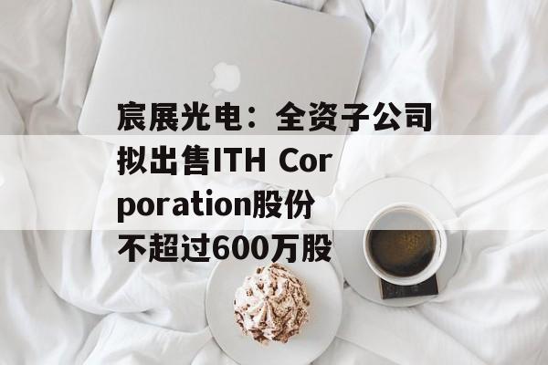 宸展光电：全资子公司拟出售ITH Corporation股份不超过600万股-第1张图片-