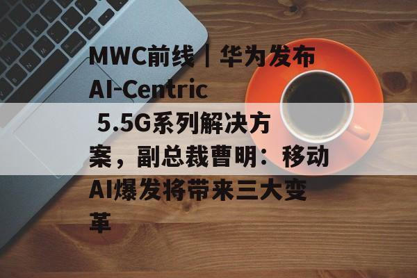 MWC前线｜华为发布AI-Centric 5.5G系列解决方案，副总裁曹明：移动AI爆发将带来三大变革-第1张图片-