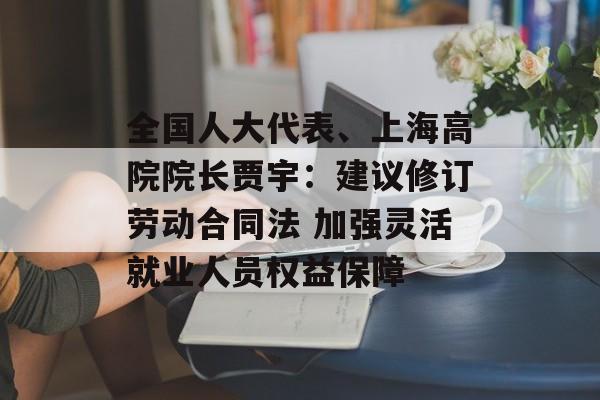 全国人大代表、上海高院院长贾宇：建议修订劳动合同法 加强灵活就业人员权益保障-第1张图片-