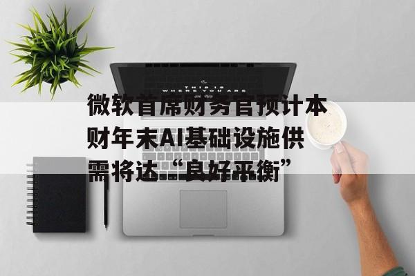 微软首席财务官预计本财年末AI基础设施供需将达“良好平衡”-第1张图片-