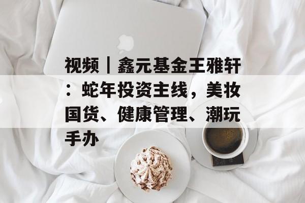 视频｜鑫元基金王雅轩：蛇年投资主线，美妆国货、健康管理、潮玩手办-第1张图片-