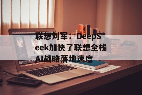 联想刘军：DeepSeek加快了联想全栈AI战略落地速度-第1张图片-