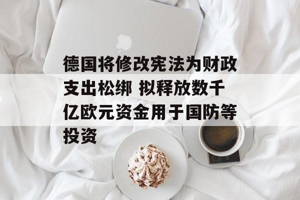 德国将修改宪法为财政支出松绑 拟释放数千亿欧元资金用于国防等投资-第1张图片-